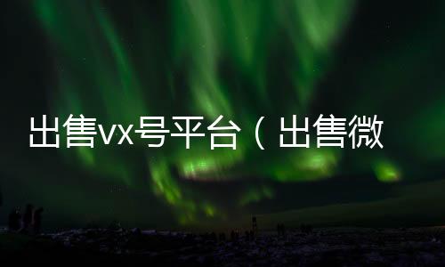 出售vx号回收微信号联系方式平台（出售微信账号）