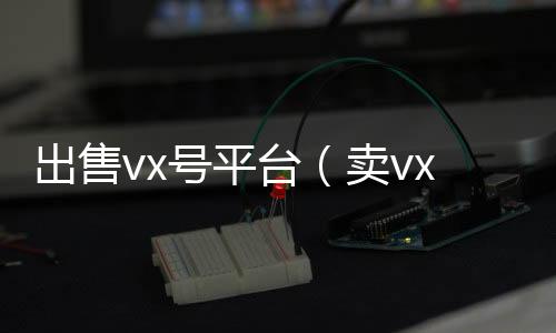 出售vx号平微信回收平台台（卖vx号的平台）