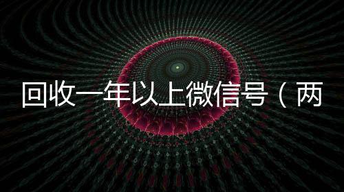 回收一年以上微信收微信号400至1000一个号（两年的微信号回收价格多少）