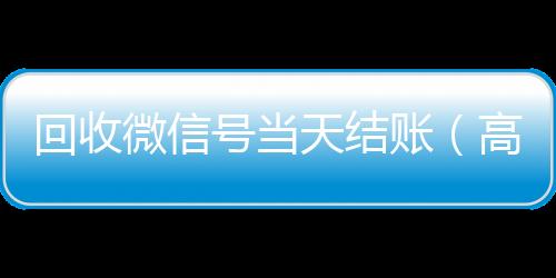 回收微信号当天结高价回收vx平台账（高价回收微信号当天结账）