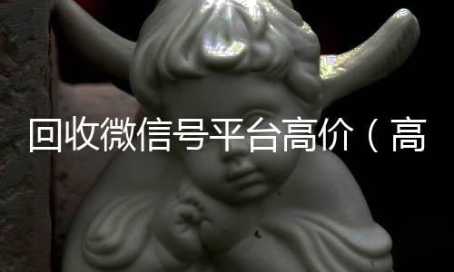 回收微信号平台正规收微信号平台高价（高价回收微信账号平台）