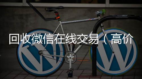 回收微信在线个人回收vx秒结交易（高价回收微信平台）