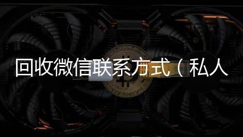 回收微信联系回收微信联系方式方式（私人回收联系方式）