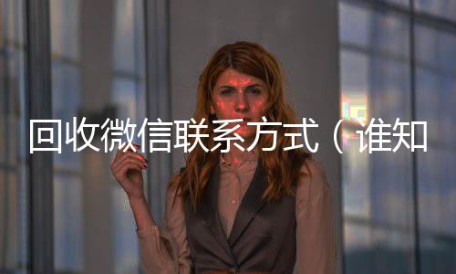 回收微信联系方式收购微信号24小时在线秒结平台（谁知道回收微信号的联系方式）