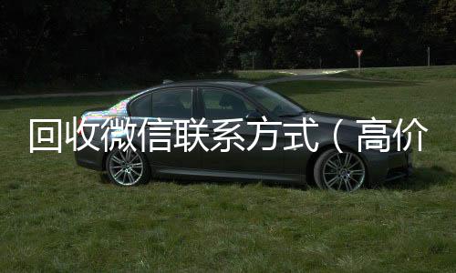 回收微信联系可靠的卖微信号平台方式（高价回收微信联系）