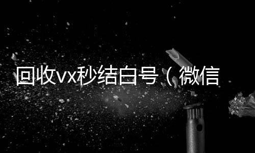 回收vx秒结白24小时收微信靠谱回收号（微信号回收秒结平台交易）