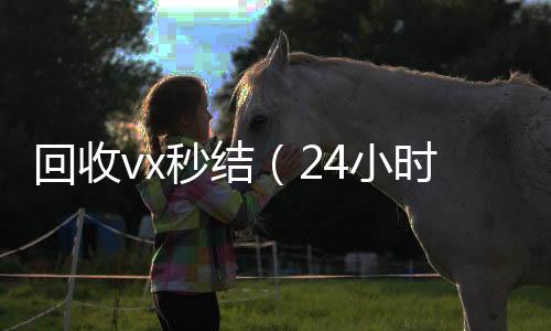 回收vx秒结（24小时收微信24小时高价回收vx秒结）