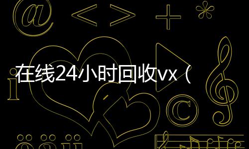 在线24小时回收24小时在线回收vxvx（在线24小时回收微信）