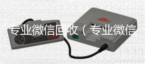 专业微信回收24小时高价回收vx（专业微信回收平台）
