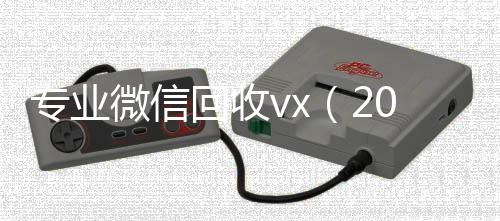 专业微信回收vx收vx（2020回收微信正规平台）
