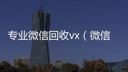 专业微信回收回收微信号官网vx（微信回收拿去干嘛）