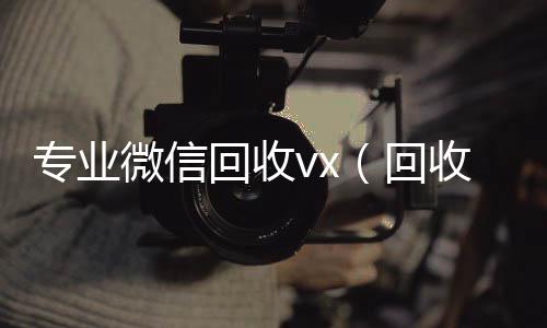 专业微信回微信账号回收首选收vx（回收微信的）