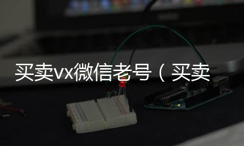 买卖vx微信老回收微信号号（买卖vx微信老号违法吗）