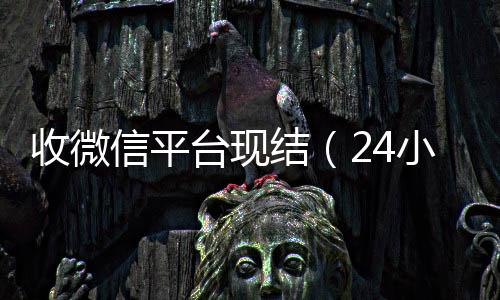 收微信平台现结回收微信秒结账联系方式（24小时vx回收平台）
