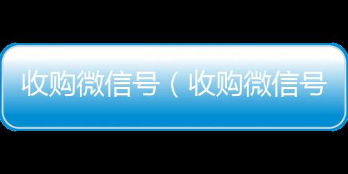收购微信号（收购微信号平台收购微信号有什么用）