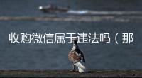  收购微信属于违法吗（那些高价收购微信的是干什么的）