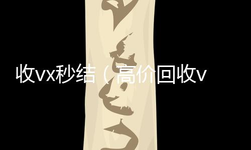 收vx秒结（高全网独家有信誉收微信号的公司价回收vx300元秒结）