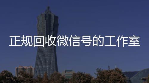 正规回收微信号的工作回收微信秒结室（正规回收微信号的工作室是真的吗）