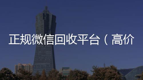 正规微信回收24小时回收vx秒结平台（高价回收微信官网）