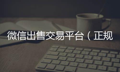 微信出售交易vx回收秒结账平台（正规微信出售平台）