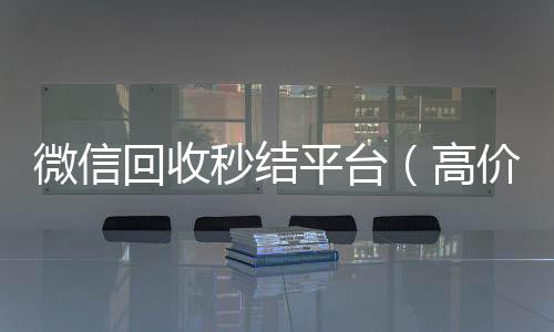 微信回收秒结回收微信在线交易平台（高价回收vx秒结）