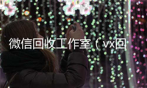 微信回收工作24小时vx回收平台室（vx回收工作室）