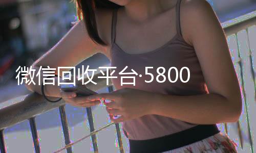 微信回收平台·24小时高价回收vx5800（微信回收正规官网）