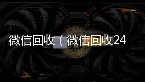 微信回收（微微信回收平台信回收24小时在线）