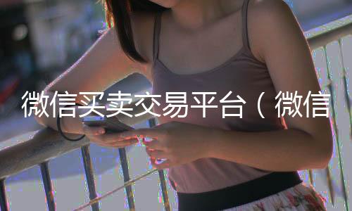 微信买卖交易平24小时收微信靠谱回收台（微信买卖交易平台投诉）