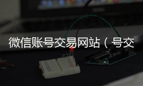 微信账号交收购微信号平台易网站（号交易）