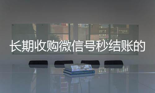 长期收购微信号秒结vx秒结账的（收购微信号秒结账的说坑网）