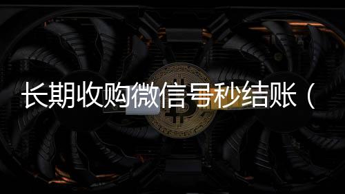 长期收购微信号秒结账回收微信号联系方式（收购微信号立马结账的微信联系方式）