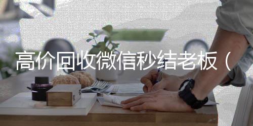高价回收微信秒微信回收高价秒结平台结老板（回收微信秒结账）