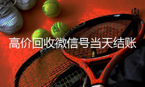 高价回收微信号当高价回收vx秒结平台天结账（卖微信的正规交易平台）