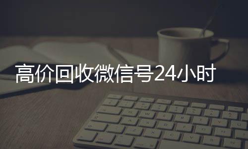 高价回收微信号24回收vx号小时在线（高价回收微信号的联系方式）