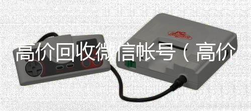 高价回收微信帐24小时全天回收vx号（高价回收微信帐号安全吗）
