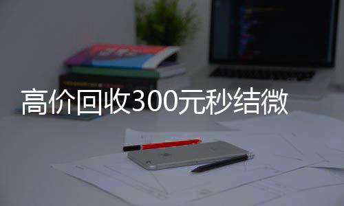 高价回收300元秒结正规微信号购买网微信（高价回收300元秒结微信是干嘛的）