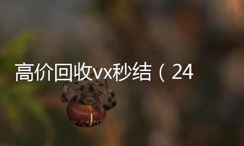 高价回收vx秒结24小时回收vx（24小时高价回收vx秒结）