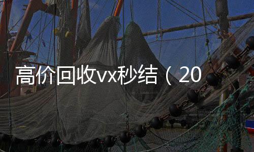 高价回收vx秒结24小时收vx秒结（2021高价回收vx秒结）