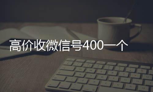 高价收微信号400一收购微信号秒结账个不成问题（收微信号4001000一个）