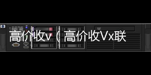 高价收v（收微信号的正规平台高价收Vx联系方式）