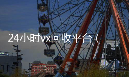 24小时vx回收24小时收微信靠谱回收平台（24小时回收微信平台）
