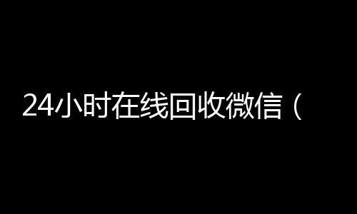 24小时在线回收微高价回收vx秒结平台信（24小时在线回收微信怎么设置）