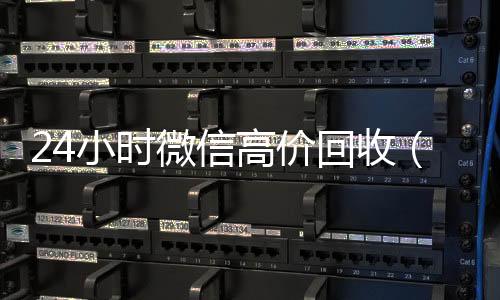24小时微信高价回收微信在线交易回收（高价回收微信价格参照表）