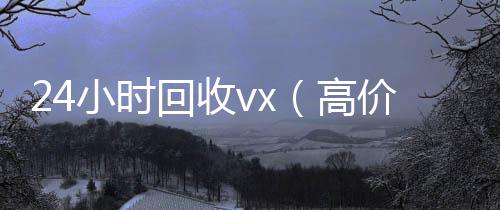 24小时回收v诚信收微信秒结x（高价24小时回收vx）