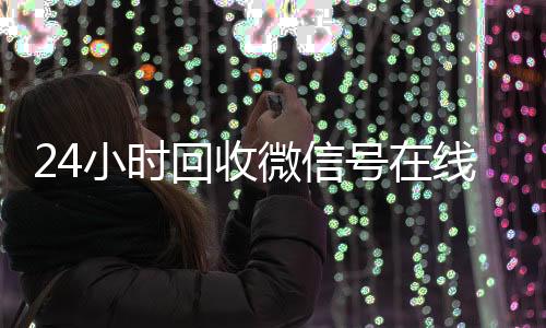 24小时回收微信号在长期高价收购微信号立马结账线交易（24小时在线回收微信号专业平台）